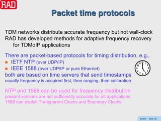 Packet time protocols

TDM networks distribute accurate frequency but not wall-clock
RAD has developed methods for adaptive frequency recovery
  for TDMoIP applications
There are packet-based protocols for timing distribution, e.g.,
 IETF NTP (over UDP/IP)
 IEEE 1588 (over UDP/IP or pure Ethernet)
both are based on time servers that send timestamps
usually frequency is acquired first, then ranging, then calibration

NTP and 1588 can be used for frequency distribution
present versions are not sufficiently accurate for all applications
1588 can exploit Transparent Clocks and Boundary Clocks


                                                                      AdvEth   Slide 155
 