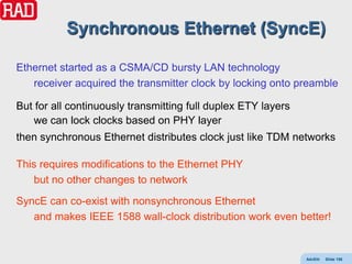 Synchronous Ethernet (SyncE)

Ethernet started as a CSMA/CD bursty LAN technology
   receiver acquired the transmitter clock by locking onto preamble

But for all continuously transmitting full duplex ETY layers
    we can lock clocks based on PHY layer
then synchronous Ethernet distributes clock just like TDM networks

This requires modifications to the Ethernet PHY
   but no other changes to network
SyncE can co-exist with nonsynchronous Ethernet
   and makes IEEE 1588 wall-clock distribution work even better!


                                                               AdvEth   Slide 156
 