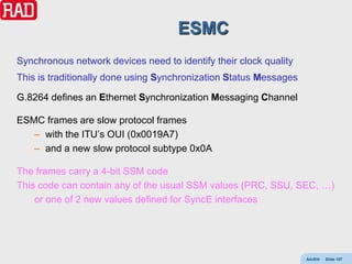ESMC
Synchronous network devices need to identify their clock quality
This is traditionally done using Synchronization Status Messages

G.8264 defines an Ethernet Synchronization Messaging Channel

ESMC frames are slow protocol frames
   – with the ITU’s OUI (0x0019A7)
   – and a new slow protocol subtype 0x0A

The frames carry a 4-bit SSM code
This code can contain any of the usual SSM values (PRC, SSU, SEC, …)
    or one of 2 new values defined for SyncE interfaces




                                                                   AdvEth   Slide 157
 