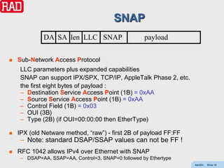 SNAP
              DA SA len LLC SNAP                     payload

   Sub-Network Access Protocol
     LLC parameters plus expanded capabilities
     SNAP can support IPX/SPX, TCP/IP, AppleTalk Phase 2, etc.
     the first eight bytes of payload :
     – Destination Service Access Point (1B) = 0xAA
     – Source Service Access Point (1B) = 0xAA
     – Control Field (1B) = 0x03
     – OUI (3B)
     – Type (2B) (if OUI=00:00:00 then EtherType)

   IPX (old Netware method, “raw”) - first 2B of payload FF:FF
     – Note: standard DSAP/SSAP values can not be FF !
   RFC 1042 allows IPv4 over Ethernet with SNAP
     – DSAP=AA, SSAP=AA, Control=3, SNAP=0 followed by Ethertype
                                                                   AdvEth   Slide 16
 