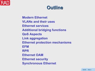 Outline
Modern Ethernet
VLANs and their uses
Ethernet services
Additional bridging functions
QoS Aspects
Link aggregation
Ethernet protection mechanisms
EFM
RPR
Ethernet OAM
Ethernet security
Synchronous Ethernet
                                 AdvEth   Slide 2
 