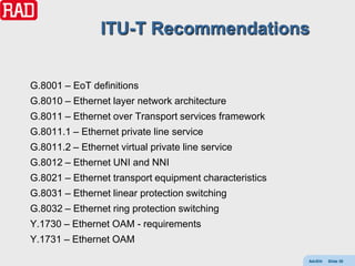 ITU-T Recommendations


G.8001 – EoT definitions
G.8010 – Ethernet layer network architecture
G.8011 – Ethernet over Transport services framework
G.8011.1 – Ethernet private line service
G.8011.2 – Ethernet virtual private line service
G.8012 – Ethernet UNI and NNI
G.8021 – Ethernet transport equipment characteristics
G.8031 – Ethernet linear protection switching
G.8032 – Ethernet ring protection switching
Y.1730 – Ethernet OAM - requirements
Y.1731 – Ethernet OAM

                                                        AdvEth   Slide 30
 