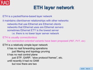 ETH layer network
ETH is a packet/frame-based layer network
it maintains client/server relationships with other networks
    networks that use Ethernet are Ethernet clients
    networks that Ethernet uses are Ethernet servers
    sometimes Ethernet ETY is the lowest server
         i.e. there is no lower layer server network
ETH is usually connectionless
   but connection-oriented variants have been proposed (PBT, PVT, etc)
ETH is a relatively simple layer network
   it has no real forwarding operations
        just filtering and topology pruning
   it has no real control plane
        just STP, GARP, “slow protocol frames”, etc.
   until recently it had no OAM
        but now there are two
                                                                  AdvEth   Slide 34
 