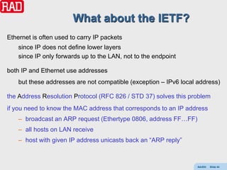 What about the IETF?
Ethernet is often used to carry IP packets
    since IP does not define lower layers
    since IP only forwards up to the LAN, not to the endpoint

both IP and Ethernet use addresses
    but these addresses are not compatible (exception – IPv6 local address)

the Address Resolution Protocol (RFC 826 / STD 37) solves this problem
if you need to know the MAC address that corresponds to an IP address
    – broadcast an ARP request (Ethertype 0806, address FF…FF)
    – all hosts on LAN receive
    – host with given IP address unicasts back an “ARP reply”



                                                                   AdvEth   Slide 44
 