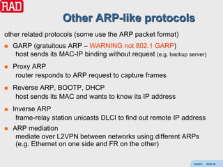Other ARP-like protocols
other related protocols (some use the ARP packet format)
   GARP (gratuitous ARP – WARNING not 802.1 GARP)
     host sends its MAC-IP binding without request (e.g. backup server)
   Proxy ARP
     router responds to ARP request to capture frames
   Reverse ARP, BOOTP, DHCP
     host sends its MAC and wants to know its IP address
   Inverse ARP
     frame-relay station unicasts DLCI to find out remote IP address
   ARP mediation
     mediate over L2VPN between networks using different ARPs
     (e.g. Ethernet on one side and FR on the other)

                                                                  AdvEth   Slide 45
 
