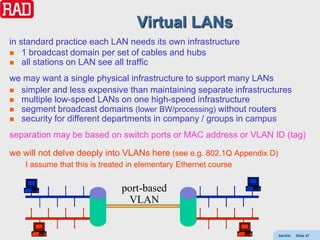 Virtual LANs
in standard practice each LAN needs its own infrastructure
 1 broadcast domain per set of cables and hubs
 all stations on LAN see all traffic

we may want a single physical infrastructure to support many LANs
 simpler and less expensive than maintaining separate infrastructures
 multiple low-speed LANs on one high-speed infrastructure
 segment broadcast domains (lower BW/processing) without routers
 security for different departments in company / groups in campus

separation may be based on switch ports or MAC address or VLAN ID (tag)

we will not delve deeply into VLANs here (see e.g. 802.1Q Appendix D)
    I assume that this is treated in elementary Ethernet course


                               port-based
                                VLAN


                                                                        AdvEth   Slide 47
 