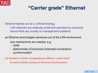 “Carrier grade” Ethernet


Ethernet started out as a LAN technology
    LAN networks are relatively small and operated by consumer
    hence there are usually no management problems

as Ethernet technologies advances out of the LAN environment
    new mechanisms are needed, e.g.
    – OAM
    – deterministic (Connection-Oriented) connections
    – synchronization

the situation is further complicated by different “world views”
    of various SDOs working on Ethernet standardization


                                                                  AdvEth   Slide 5
 