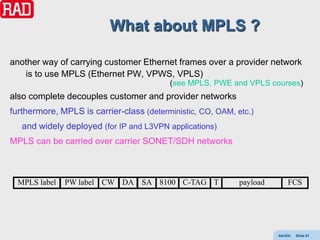 What about MPLS ?

another way of carrying customer Ethernet frames over a provider network
   is to use MPLS (Ethernet PW, VPWS, VPLS)
                                          (see MPLS, PWE and VPLS courses)
also complete decouples customer and provider networks
furthermore, MPLS is carrier-class (deterministic, CO, OAM, etc.)
   and widely deployed (for IP and L3VPN applications)
MPLS can be carried over carrier SONET/SDH networks



  MPLS label   PW label CW DA SA 8100 C-TAG T                payload       FCS




                                                                       AdvEth   Slide 61
 