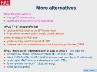 More alternatives
there are other ways to
 set up CO connections
 avoid use of customer MAC addresses


MPLS-TP (Transport Profile)
 add an MPLS label to the ETH overhead
 in provider network switch solely based on label

similar to regular MPLS, but
 performed by switch instead of LSR
 various transport extensions such as linear/ring protection, OAM


TRILL (Transparent Interconnection of Lots of Links ) - see later on
 invented by Radia Perlman (inventor of STP and IS-IS)
 uses IS-IS directly on MAC addresses (no need to configure IP addresses)
 adds outer MAC header + shim header (with TTL)
 is completely "no-touch" (plug-and-play).
 finds optimal paths
                                                                     AdvEth   Slide 63
 