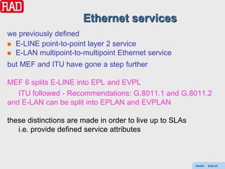 Ethernet services
we previously defined
 E-LINE point-to-point layer 2 service
 E-LAN multipoint-to-multipoint Ethernet service

but MEF and ITU have gone a step further

MEF 6 splits E-LINE into EPL and EVPL
   ITU followed - Recommendations: G.8011.1 and G.8011.2
and E-LAN can be split into EPLAN and EVPLAN

these distinctions are made in order to live up to SLAs
   i.e. provide defined service attributes



                                                          AdvEth   Slide 65
 