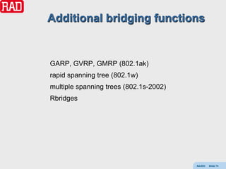 Additional bridging functions


GARP, GVRP, GMRP (802.1ak)
rapid spanning tree (802.1w)
multiple spanning trees (802.1s-2002)
Rbridges




                                        AdvEth   Slide 74
 