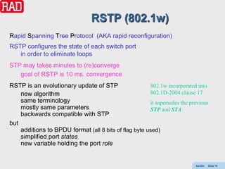 RSTP (802.1w)
Rapid Spanning Tree Protocol (AKA rapid reconfiguration)
RSTP configures the state of each switch port
   in order to eliminate loops
STP may takes minutes to (re)converge
   goal of RSTP is 10 ms. convergence
RSTP is an evolutionary update of STP                  802.1w incorporated into
    new algorithm                                      802.1D-2004 clause 17
    same terminology                                   it supersedes the previous
    mostly same parameters                             STP and STA
    backwards compatible with STP
but
    additions to BPDU format (all 8 bits of flag byte used)
    simplified port states
    new variable holding the port role


                                                                           AdvEth   Slide 78
 