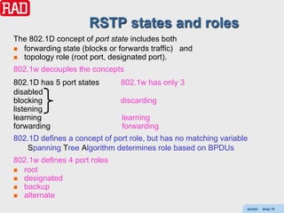 RSTP states and roles
The 802.1D concept of port state includes both
 forwarding state (blocks or forwards traffic) and
 topology role (root port, designated port).

802.1w decouples the concepts
802.1D has 5 port states      802.1w has only 3
disabled
blocking                      discarding
listening
learning                      learning
forwarding                    forwarding
802.1D defines a concept of port role, but has no matching variable
   Spanning Tree Algorithm determines role based on BPDUs
802.1w defines 4 port roles
 root
 designated
 backup
 alternate

                                                                  AdvEth   Slide 79
 