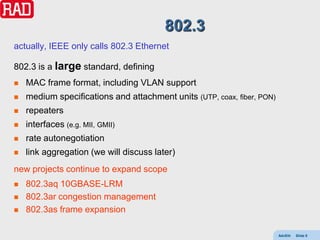 802.3
actually, IEEE only calls 802.3 Ethernet

802.3 is a large standard, defining
   MAC frame format, including VLAN support
   medium specifications and attachment units (UTP, coax, fiber, PON)
   repeaters
   interfaces (e.g. MII, GMII)
   rate autonegotiation
   link aggregation (we will discuss later)
new projects continue to expand scope
   802.3aq 10GBASE-LRM
   802.3ar congestion management
   802.3as frame expansion

                                                                         AdvEth   Slide 8
 