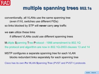multiple spanning trees 802.1s
conventionally, all VLANs use the same spanning tree
   (even if IVL switches use different FIDs)
so links blocked by STP will never carry any traffic

we can utilize these links
    if different VLANs could use different spanning trees

Multiple Spanning Tree Protocol - 1998 amendment to 802.1Q
the protocol and algorithm are now in 802.1Q-2003 clauses 13 and 14

MSTP configures a separate spanning tree for each VLAN
  blocks redundant links separately for each spanning tree

Cisco has its own Per VLAN Spanning Tree (PVST and PVST+) protocols


                                                                      AdvEth   Slide 80
 