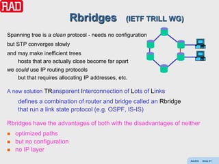 Rbridges               (IETF TRILL WG)

Spanning tree is a clean protocol - needs no configuration
but STP converges slowly
and may make inefficient trees
    hosts that are actually close become far apart
we could use IP routing protocols
    but that requires allocating IP addresses, etc.

A new solution TRansparent Interconnection of Lots of Links
     defines a combination of router and bridge called an Rbridge
     that run a link state protocol (e.g. OSPF, IS-IS)

Rbridges have the advantages of both with the disadvantages of neither
   optimized paths
   but no configuration
   no IP layer
                                                                    AdvEth   Slide 81
 