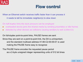Flow control
When an Ethernet switch receives traffic faster than it can process it
    it needs to tell its immediate neighbor(s) to slow down

On half-duplex links the back pressure can be employed
 overloaded device jams the shared media by sending preambles or idle frames

 detected by other devices as collisions causing senders to wait (CSMA/CD)


On full-duplex point-to-point links, PAUSE frames are sent
Since they are sent on a point-to-point link, the DA is unimportant,
    and the standard multicast address 01-80-C2-00-00-01 is used
    making the PAUSE frame easy to recognize

The PAUSE frame encodes the requested pause period
    as a 2-byte unsigned integer representing units of 512 bit times



                                                                         AdvEth   Slide 85
 