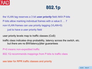 802.1p
the VLAN tag reserves a 3 bit user priority field AKA P-bits
P-bits allow marking individual frames with a value 0 … 7
non-VLAN frames can use priority tagging (VLAN=0)
    just to have a user priority field

user priority levels map to traffic classes (CoS)
traffic class indicates drop probability, latency across the switch, etc.
     but there are no BW/latency/jitter guarantees

P=0 means non-expedited traffic
802.1Q recommends mappings from P-bits to traffic class

see later for RPR traffic classes and priority

                                                                            AdvEth   Slide 87
 