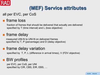 (MEF) Service attributes
all per EVC, per CoS
   frame loss
    fraction of frames that should be delivered that actually are delivered
    specified by T (time interval) and L (loss objective)

   frame delay
    measured UNI-N to UNI-N on delivered frames
    specified by T, P (percentage) and D (delay objective)

   frame delay variation
    specified by T, P, L (difference in arrival times), V (FDV objective)

   BW profiles
    per EVC, per CoS, per UNI
    specified by CIR, CBS, EIR, EBS, …

                                                                              AdvEth   Slide 88
 