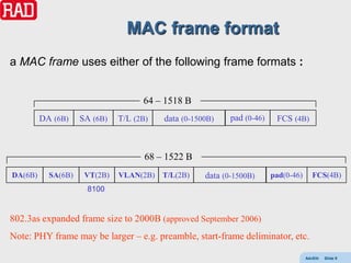 MAC frame format
a MAC frame uses either of the following frame formats :


                                    64 – 1518 B
         DA (6B)    SA (6B)   T/L (2B)   data (0-1500B)    pad (0-46)    FCS (4B)



                                     68 – 1522 B
DA(6B)     SA(6B)    VT(2B)   VLAN(2B)   T/L(2B)    data (0-1500B)      pad(0-46)      FCS(4B)
                     8100


802.3as expanded frame size to 2000B (approved September 2006)
Note: PHY frame may be larger – e.g. preamble, start-frame deliminator, etc.

                                                                                    AdvEth   Slide 9
 