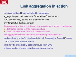 Link aggregation in action
Link Aggregation Group controlled by aggregator
aggregation port looks standard Ethernet MAC (no SN, etc.)
MAC address may be one that of one of the links
only for p2p full duplex operation
the aggregator = frame distributor + frame collector + parser + multiplexer
 distributes frames to links making up LAG
 collects frames from LAG and passes to clients

link aggregation should not cause misordering, replication, etc.
binding of ports to LAGs distributed via Link Aggregation Control Protocol
LACP uses slow protocol frames
links may be dynamically added/removed from LAG
optional marker protocol provides sequence markers


                                                                    AdvEth   Slide 93
 