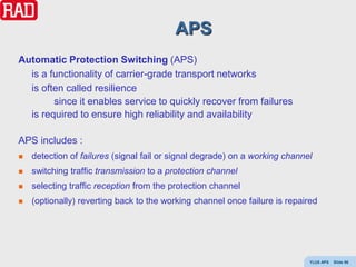 APS
Automatic Protection Switching (APS)
  is a functionality of carrier-grade transport networks
  is often called resilience
        since it enables service to quickly recover from failures
  is required to ensure high reliability and availability

APS includes :
   detection of failures (signal fail or signal degrade) on a working channel
   switching traffic transmission to a protection channel
   selecting traffic reception from the protection channel
   (optionally) reverting back to the working channel once failure is repaired




                                                                             Y(J)S APS   Slide 96
 