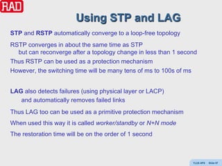 Using STP and LAG
STP and RSTP automatically converge to a loop-free topology
RSTP converges in about the same time as STP
  but can reconverge after a topology change in less than 1 second
Thus RSTP can be used as a protection mechanism
However, the switching time will be many tens of ms to 100s of ms


LAG also detects failures (using physical layer or LACP)
   and automatically removes failed links
Thus LAG too can be used as a primitive protection mechanism
When used this way it is called worker/standby or N+N mode
The restoration time will be on the order of 1 second



                                                                Y(J)S APS   Slide 97
 