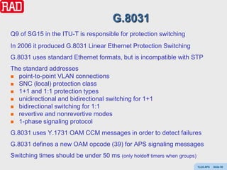 G.8031
Q9 of SG15 in the ITU-T is responsible for protection switching
In 2006 it produced G.8031 Linear Ethernet Protection Switching
G.8031 uses standard Ethernet formats, but is incompatible with STP
The standard addresses
 point-to-point VLAN connections
 SNC (local) protection class
 1+1 and 1:1 protection types
 unidirectional and bidirectional switching for 1+1
 bidirectional switching for 1:1
 revertive and nonrevertive modes
 1-phase signaling protocol

G.8031 uses Y.1731 OAM CCM messages in order to detect failures
G.8031 defines a new OAM opcode (39) for APS signaling messages
Switching times should be under 50 ms (only holdoff timers when groups)
                                                                          Y(J)S APS   Slide 98
 