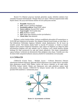 Resim1.3’te Ethernet çerçevesi üzerinde gösterilen sayılar, belirtilen alanların byte
cinsinden boyutunu belirtmektedir. Örneğin Data (veri alanı) 1500 byte kapasitesinden daha
büyük olamaz. Bu çerçevede bulunan alanları tek tek açıklayacak olursak:

               Preamble: BaĢlama eki
               SOF: Çerçeve sınırlayıcı baĢlangıcı
               Destination address: Hedef MAC adresi
               Source address: Kaynak MAC adresi
               Type/Length: Tür/Uzunluk alanı
               Data: Kullanıcı verileri
               Pad: Dolgu alanı (Küçük çevreler için kullanılır.)
               Check Sum: Hata denetimi

       Kullanıcı verileri denilen bölüm, ilerleyen modüllerde göreceğiniz IP numaralarını ve
TCP/UDP port bilgilerini de barındırır. Bu sebepten Ethernet çerçevesinde yer alan Data ve
Pad bölümlerini birbirinden bağımsız bölümler olarak düĢünmeyiniz. Bu iki kısım da
temelde aynıdır. Pad denilen alanda hedef ve kaynak IP numarası ve hedef ve kaynak
bağlantı (port) numarsı bilgilerini bulundurur. Eğer sadece bu bilgilerin yer aldığı bir paket
hazırlanmıĢsa (bağlantı testi gibi sebepler için) ve kullanıcı verisi olarak bunların dıĢında
herhangi bir bilgi içermiyorsa bu yapı pad olarak adlandırılır. Pad olarak isimlendirilen
yapıya kullanıcı verilerinin de eklenmesiyle Data dediğimiz alan oluĢur. Temelde aynı olan
iki alanın farklı amaçlarla kullanımı amacına yönelik bir isimlendirme söz konusudur.

1.3. CSMA/CD
      CSMACD (Carrier Sense - Multiple Access / Collision Detection) Ethernet
teknolojisini kullanan bilgisayar ağlarında birçok bilgisayarın aynı (ortak) taĢıyıcı üzerinden
bilgi göndermesi gerekir (Half Dublex iletim). Bu taĢıyıcı elektrikli ya da optik kablo,
WLAN'da frekans olabilir. Birden çok bilgisayarın aynı anda gönderme yapma isteği
çakıĢmalara sebep olacaktır. CSMA/CD bu iletiĢimi kontrol eden bir protokoldür. Bu
protokol OSI modelinin 2. katmanında çalıĢır.




                             Resim 1.4: Ağ ortamında veri iletimi
                                              7
 