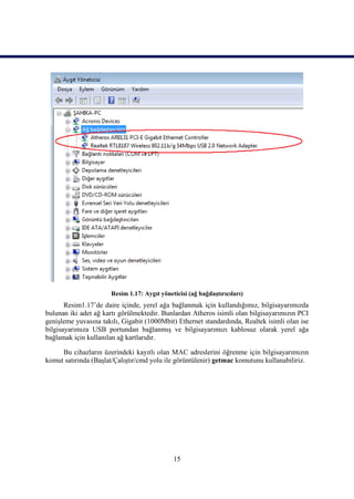 Resim 1.17: Aygıt yöneticisi (ağ bağdaĢtırıcıları)
       Resim1.17’de daire içinde, yerel ağa bağlanmak için kullandığımız, bilgisayarımızda
bulunan iki adet ağ kartı görülmektedir. Bunlardan Atheros isimli olan bilgisayarımızın PCI
geniĢleme yuvasına takılı, Gigabit (1000Mbit) Ethernet standardında, Realtek isimli olan ise
bilgisayarımıza USB portundan bağlanmıĢ ve bilgisayarımızı kablosuz olarak yerel ağa
bağlamak için kullanılan ağ kartlarıdır.

     Bu cihazların üzerindeki kayıtlı olan MAC adreslerini öğrenme için bilgisayarımızın
komut satırında (BaĢlat/ÇalıĢtır/cmd yolu ile görüntülenir) getmac komutunu kullanabiliriz.




                                             15
 