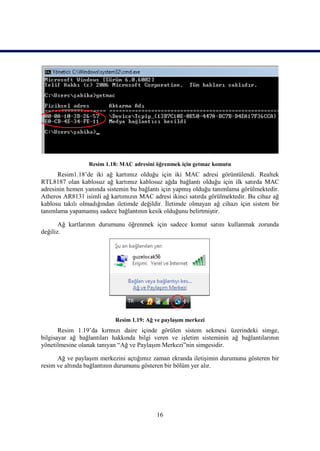 Resim 1.18: MAC adresini öğrenmek için getmac komutu
      Resim1.18’de iki ağ kartımız olduğu için iki MAC adresi görüntülendi. Realtek
RTL8187 olan kablosuz ağ kartımız kablosuz ağda bağlantı olduğu için ilk satırda MAC
adresinin hemen yanında sistemin bu bağlantı için yapmıĢ olduğu tanımlama görülmektedir.
Atheros AR8131 isimli ağ kartımızın MAC adresi ikinci satırda görülmektedir. Bu cihaz ağ
kablosu takılı olmadığından iletimde değildir. Ġletimde olmayan ağ cihazı için sistem bir
tanımlama yapamamıĢ sadece bağlantının kesik olduğunu belirtmiĢtir.

       Ağ kartlarının durumunu öğrenmek için sadece komut satını kullanmak zorunda
değiliz.




                           Resim 1.19: Ağ ve paylaĢım merkezi
       Resim 1.19’da kırmızı daire içinde görülen sistem sekmesi üzerindeki simge,
bilgisayar ağ bağlantıları hakkında bilgi veren ve iĢletim sisteminin ağ bağlantılarının
yönetilmesine olanak tanıyan “Ağ ve PaylaĢım Merkezi”nin simgesidir.

      Ağ ve paylaĢım merkezini açtığımız zaman ekranda iletiĢimin durumunu gösteren bir
resim ve altında bağlantının durumunu gösteren bir bölüm yer alır.




                                           16
 