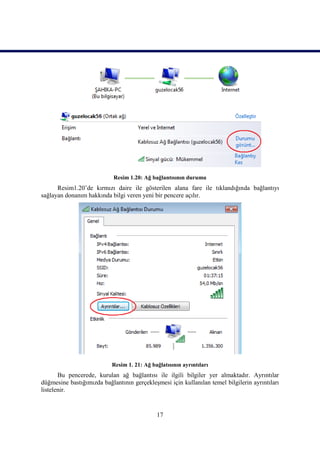 Resim 1.20: Ağ bağlantısının durumu
      Resim1.20’de kırmızı daire ile gösterilen alana fare ile tıklandığında bağlantıyı
sağlayan donanım hakkında bilgi veren yeni bir pencere açılır.




                           Resim 1. 21: Ağ bağlatısının ayrıntıları
       Bu pencerede, kurulan ağ bağlantısı ile ilgili bilgiler yer almaktadır. Ayrıntılar
düğmesine bastığımızda bağlantının gerçekleĢmesi için kullanılan temel bilgilerin ayrıntıları
listelenir.


                                             17
 