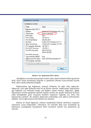 Resim 1. 22: Ağ kartının MAC adresi
    Ağ bağlantısı ayrıntılar penceresinde Fiziksel Adres olarak belirtilen bölüm ağ kartının
MAC adresi olarak tanımlanmıĢ bilgisidir ve gönderilen Ethernet Çerçevelerinde Kaynak
MAC adresi olarak kullanılacak bilgidir.

       Bilgisayarların ağa bağlanması amacıyla kullanılan bir diğer cihaz dağıtıcıdır.
Dağıtıcılar, yerel ağda kullanılan basit bir ağ iletiĢim cihazıdır. Dağıtıcılarda, bilgisayarları
ağa bağlamak için kullanılan birden çok bağlantı noktası bulunur. Dağıtıcılar, ağdaki
bilgisayarlar arasında gönderilen iletilerin kodunu çözmek için gerekli elektronik devrelere
sahip olmadığından gelen mesajların hedeflere ulaĢmasını sağlamak için iletiyi tüm
bilgisayarlara gönderir. Bu sebepten dağıtıcıların kullanıldığı yerel ağların performansları
düĢüktür. Ayrıca ağda çatıĢma olma ihtimali çok yüksektir.

      Bunlara ek olarak dağıtıcılar, Ethernet standardında bulunan tekrarlayıcı (repeater)
cihazlarının yerine kullanılabilir. Tekrarlayıcı yüz metreden daha uzun mesafelerde ağ
kablosunun uzunluğundan kaynaklanan iletim sorunlarını çözmek için geliĢtirilmiĢ ağ
cihazıdır.



                                               18
 
