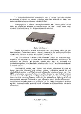 Yüz metreden uzakta bulunan bir bilgisayara yerel ağ üzerinde sağlıklı bir iletiĢimin
kurulabilmesi ve çatıĢma etki alanının kapsamının daraltılması amacıyla arka arkaya dört
dağıtıcıdan daha fazlasının bağlanması mümkün değildir.

      Bir bilgisayardaki ağ arabirim kartının yalnızca kendi MAC adresine yönelik iletileri
kabul eder Bilgisayarlar kendisine ait olmayan iletileri yok sayar. Yalnızca iletinin hedef
adresinde belirtilen bilgisayar iletiyi iĢler ve gönderene yanıt verir.




                                     Resim 1.23: Dağıtıcı
      Ethernet dağıtıcısındaki bağlantı noktalarının tümü, ileti gönderip almak için aynı
kanala bağlanır. Tüm bilgisayarların o kanaldaki kullanılabilir bant geniĢliğini paylaĢması
gerektiğinden, dağıtıcıya paylaĢılan bant geniĢliği cihazı da denir.

       Yerel ağda kullanılan bir baĢka cihazda anahtardır. Dağıtıcı gibi anahtar da birçok
bilgisayarı ağa bağlamak içim kullanılır. Ancak dağıtıcıdan farklı olarak anahtar belirli bir
bilgisayara ileti iletebilir. Bir bilgisayar anahtara bağlı baĢka bir bilgisayara ileti
gönderdiğinde anahtar, mesajı kabul eder ve iletinin fiziksel (MAC) adres bölümünü okumak
için mesajı inceler.

      Anahtardaki bir tabloda (MAC tablosu), tüm bağlantı noktalarının bir listesi ve
bunlara bağlı olan bilgisayar MAC adresleri bulunur. Bilgisayarlar arasında bir ileti
gönderildiğinde anahtar, hedef MAC adresinin tabloda olup olmadığını kontrol eder. Eğer
MAC adresi anahtar tablosunda bulunuyorsa anahtar, kaynak ve hedef bağlantı noktaları
arasında devre adı verilen geçici bir bağlantı oluĢturur. Bu yeni devre, iki bilgisayarın
üzerinde iletiĢim kurabileceği adanmıĢ bir kanal sağlar. Anahtara bağlı diğer bilgisayarlar bu
kanaldaki bant geniĢliğini paylaĢmaz ve kendi adreslerine yönelik olmayan iletileri almaz.
Bilgisayarlar arasında kurulacak olan her iletiĢim için yeni bir devre oluĢturulur. Bu farklı
devreler, çatıĢma oluĢmadan aynı anda birçok bilgisayarın ağ üzerinde iletiĢim kurmasına
olanak tanır.




                                    Resim 1.24: Anahtar


                                             19
 