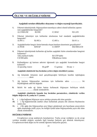 ÖLÇME VE DEĞERLENDĠRME

ÖLÇME VE DEĞERLENDĠRME
       AĢağıdaki soruları dikkatlice okuyunuz ve doğru seçeneği iĢaretleyiniz.
1.    Ethernet teknolojisinde, bilgisayarların tanımlayıcı adresi olarak kullanılan yapının
      ismi aĢağıdakilerden hangisidir?
      A) CSMA/DC            B) OSI                  C) MAC                     D) LAN

2.    Ethernet teknolojisi için kullanılan uluslararası kod standardı aĢağıdakilerden
      hangisidir?
      A) 801.x            B) 802.x             C) 803.x               D) 811.x

3.    AĢağıdakilerden hangisi iletim hattında oluĢan hataların denetimini gerçekleĢtirir?
      A) WEB              B)WAP                    C) SMTP                   D)CSMA-CD

4.    Ethernet teknolojisinde kullanılan ağ kartları aĢağıdaki iletim ortamlarından hangisini
      kullanmaz?
      A)EĢ merkezli kablo                           B) UTP kablo
      C)USB kablo                                   D)Kablosuz iletim

5.    Kullandığımız ağ kartının adresini öğrenmek için aĢağıdaki komutlardan hangisi
      kullanılır?
      A) ipconfig /renew           B) getIP      C) getmac      D) arp –r

      AĢağıdaki cümlelerde boĢ bırakılan yerlere doğru sözcükleri yazınız.

6.    Ağ iletiĢimde iletiĢimin nasıl gerçekleĢeceğini belirleyen kurallar topluluğuna
      ……………….denir.

7.    Ağ kartının bilgisayarları tanıtması için kullanılan adres …………… bit
      büyüklüğünde sabit bir değerdir.

8.    Belirli bir anda ağ iletim hattını kullanacak bilgisayarı belirleyen teknik
      …………………… olarak isimlendirilir.
       AĢağıdaki cümlelerin baĢında boĢ bırakılan parantezlere, cümlelerde verilen
bilgiler doğru ise D, yanlıĢ ise Y yazınız.

9.    ( ) Ağa bağlanan bilgisayar sayısı arttıkça çatıĢma etki alanı geniĢler.
10.   ( ) Ağ bağlantılarında anahtar cihazı kullanmak çatıĢma etki alanının büyümesine
      neden olur.
11.   ( ) Bir ağda tüm bilgisayarlara aynı bilgiyi göndermek için hazırlanan çerçevelerin
      ağda oluĢturduğu trafik yayın, bu trafiğin içinde kalan bilgisayarlarda yayın etki alanı
      olarak isimlendirilir.

DEĞERLENDĠRME
      Cevaplarınızı cevap anahtarıyla karĢılaĢtırınız. YanlıĢ cevap verdiğiniz ya da cevap
verirken tereddüt ettiğiniz sorularla ilgili konuları faaliyete geri dönerek tekrarlayınız.
Cevaplarınızın tümü doğru ise bir sonraki öğrenme faaliyetine geçiniz.
                                             22
 