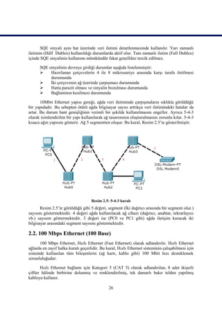 SQE sinyali aynı hat üzerinde veri iletimi denetlenmesinde kullanılır. Yarı zamanlı
iletimin (Hâlf Dublex) kullanıldığı durumlarda aktif olur. Tam zamanlı iletim (Full Dublex)
içinde SQE sinyalinin kullanımı mümkündür fakat genellikte tercik edilmez.

      SQE sinyalinin devreye girdiği durumlar aĢağıda listelenmiĢtir:
          Hazırlanan çerçevelerin 4 ile 8 mikrosaniye arasında karĢı tarafa iletilmesi
           durumunda
          Ġki çerçevenin ağ üzerinde çarpıĢması durumunda
          Hatta parazit olması ve sinyalin bozulması durumunda
          Bağlantının kesilmesi durumunda

       10Mbit Ethernet yapısı gereği, ağda veri iletiminde çarpıĢmaların sıklıkla görüldüğü
bir yapıdadır. Bu sebepten ötürü ağda bilgisayar sayısı arttıkça veri iletimindeki hatalar da
artar. Bu durum bant geniĢliğinin verimli bir Ģekilde kullanılmasını engeller. Ayrıca 5-4-3
olarak isimlendirilen bir yapı kullanılarak ağ tasarımının oluĢturulmasını zorunlu kılar. 5-4-3
kısaca ağın yapısını gösterir. Ağ 5 segmentten oluĢur. Bu kural, Resim 2.5’te gösterilmiĢtir.




                                    Resim 2.5: 5-4-3 kuralı
       Resim 2.5’te görüldüğü gibi 5 değeri, segment (Ġki dağıtıcı arasında bir segment olur.)
sayısını göstermektedir. 4 değeri ağda kullanılacak ağ cihazı (dağıtıcı, anahtar, tekrarlayıcı
vb.) sayısını göstermektedir. 3 değeri ise (PC0 ve PC1 gibi) ağda iletiĢim kuracak iki
bilgisayar arasındaki segment sayısını göstermektedir.

2.2. 100 Mbps Ethernet (100 Base)
      100 Mbps Ethernet, Hızlı Ethernet (Fast Ethernet) olarak adlandırılır. Hızlı Ethernet
ağlarda en zayıf halka kuralı geçerlidir. Bu kural, Hızlı Ethernet sisteminin çalıĢabilmesi için
sistemde kullanılan tüm bileĢenlerin (ağ kartı, kablo gibi) 100 Mbit hızı desteklemek
zorunluluğudur.

       Hızlı Ethernet bağlantı için Kategori 5 (CAT 5) olarak adlandırılan, 8 adet ikiĢerli
çiftler hâlinde birbirine dolanmıĢ ve renklendirilmiĢ, tek damarlı bakır telden yapılmıĢ
kabloyu kullanır.

                                              26
 