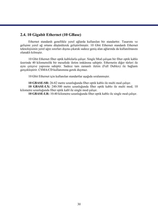 2.4. 10 Gigabit Ethernet (10 GBase)
       Ethernet standardı genellikle yerel ağlarda kullanılan bir standarttır. Tasarımı ve
geliĢimi yerel ağ ortamı düĢünülerek geliĢtirilmiĢtir. 10 Gbit Ethernet standardı Ethernet
teknolojisinin yerel ağın sınırları dıĢına çıkarak sadece geniĢ alan ağlarında da kullanılmasını
olanaklı kılmıĢtır.

      10 Gbit Ethernet fiber optik kablolarla çalıĢır. Single Mod çalıĢan bir fiber optik kablo
üzerinde 40 kilometrelik bir mesafede iletim imkânına sahiptir. Ethernetin diğer türleri ile
aynı çerçeve yapısına sahiptir. Sadece tam zamanlı iletim (Full Dublex) ile bağlantı
gerçekleĢtirir. CSMA/CD kullanımına gerek duymaz.

      10 Gbit Ethernet için kullanılan standartlar aĢağıda sıralanmıĢtır.

      10 GBASE-SR: 26-82 metre uzunluğunda fiber optik kablo ile multi mod çalıĢır.
      10 GBASE-LX: 240-300 metre uzunluğunda fiber optik kablo ile multi mod, 10
kilometre uzunluğunda fiber optik kabl ile single mod çalıĢır.
      10 GBASE-LR: 10-40 kilometre uzunluğunda fiber optik kablo ile single mod çalıĢır.




                                              30
 