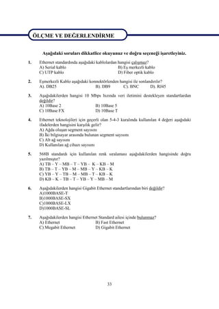 ÖLÇME VE DEĞERLENDĠRME

ÖLÇME VE DEĞERLENDĠRME
       AĢağıdaki soruları dikkatlice okuyunuz ve doğru seçeneği iĢaretleyiniz.
1.    Ethernet standardında aĢağıdaki kablolardan hangisi çalıĢmaz?
      A) Serial kablo                             B) EĢ merkezli kablo
      C) UTP kablo                                D) Fiber optik kablo

2.    EĢmerkezli Kablo aĢağıdaki konnektörlenden hangisi ile sonlandırılır?
      A). DB25                      B). DB9        C). BNC         D). RJ45

3.    AĢağıdakilerden hangisi 10 Mbps hızında veri iletimini destekleyen standartlardan
      değildir?
      A) 10Base 2                 B) 10Base 5
      C) 10Base FX                D) 10Base T

4.    Ethernet teknolojileri için geçerli olan 5-4-3 kuralında kullanılan 4 değeri aĢağıdaki
      ifadelerden hangisini karĢılık gelir?
      A) Ağda oluĢan segment sayısını
      B) Ġki bilgisayar arasında bulunan segment sayısını
      C) Alt ağ sayısını
      D) Kullanılan ağ cihazı sayısını

5.    568B standardı için kullanılan renk sıralaması aĢağıdakilerden hangisinde doğru
      yazılmıĢtır?
      A) TB – Y – MB – T – YB – K – KB – M
      B) TB – T – YB – M – MB – Y – KB – K
      C) YB – Y – TB – M – MB – T – KB – K
      D) KB – K – TB – T – YB – Y – MB – M

6.    AĢağıdakilerden hangisi Gigabit Ethernet standartlarından biri değildir?
      A)1000BASE-T
      B)1000BASE-SX
      C)1000BASE-LX
      D)1000BASE-SL

7.    AĢağıdakilerden hangisi Ethernet Standard ailesi içinde bulunmaz?
      A) Ethernet                    B) Fast Ethernet
      C) Megabit Ethernet            D) Gigabit Ethernet




                                             33
 