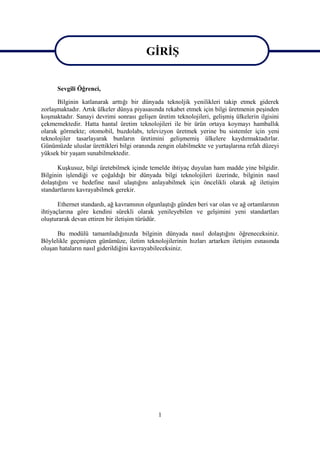 GĠRĠġ
                                        GĠRĠġ
      Sevgili Öğrenci,

      Bilginin katlanarak arttığı bir dünyada teknoljik yenilikleri takip etmek giderek
zorlaĢmaktadır. Artık ülkeler dünya piyasasında rekabet etmek için bilgi üretmenin peĢinden
koĢmaktadır. Sanayi devrimi sonrası geliĢen üretim teknolojileri, geliĢmiĢ ülkelerin ilgisini
çekmemektedir. Hatta hantal üretim teknolojileri ile bir ürün ortaya koymayı hamballık
olarak görmekte; otomobil, buzdolabı, televizyon üretmek yerine bu sistemler için yeni
teknolojiler tasarlayarak bunların üretimini geliĢmemiĢ ülkelere kaydırmaktadırlar.
Günümüzde uluslar ürettikleri bilgi oranında zengin olabilmekte ve yurtaĢlarına refah düzeyi
yüksek bir yaĢam sunabilmektedir.

       KuĢkusuz, bilgi üretebilmek içinde temelde ihtiyaç duyulan ham madde yine bilgidir.
Bilginin iĢlendiği ve çoğaldığı bir dünyada bilgi teknolojileri üzerinde, bilginin nasıl
dolaĢtığını ve hedefine nasıl ulaĢtığını anlayabilmek için öncelikli olarak ağ iletiĢim
standartlarını kavrayabilmek gerekir.

       Ethernet standardı, ağ kavramının olgunlaĢtığı günden beri var olan ve ağ ortamlarının
ihtiyaçlarına göre kendini sürekli olarak yenileyebilen ve gelĢimini yeni standartları
oluĢturarak devan ettiren bir iletiĢim türüdür.

      Bu modülü tamamladığınızda bilginin dünyada nasıl dolaĢtığını öğreneceksiniz.
Böylelikle geçmiĢten günümüze, iletim teknolojilerinin hızları artarken iletiĢim esnasında
oluĢan hataların nasıl giderildiğini kavrayabileceksiniz.




                                             1
 