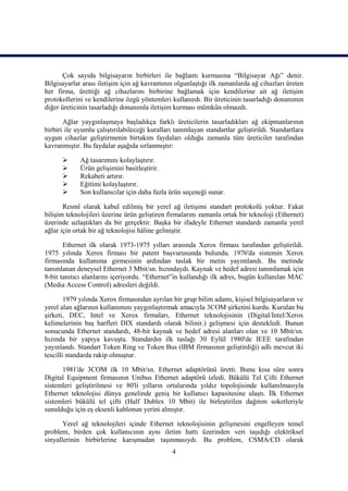 Çok sayıda bilgisayarın birbirleri ile bağlantı kurmasına “Bilgisayar Ağı” denir.
Bilgisayarlar arası iletiĢim için ağ kavramının olgunlaĢtığı ilk zamanlarda ağ cihazları üreten
her firma, ürettiği ağ cihazlarını birbirine bağlamak için kendilerine ait ağ iletiĢim
protokollerini ve kendilerine özgü yöntemleri kullanırdı. Bir üreticinin tasarladığı donanımın
diğer üreticinin tasarladığı donanımla iletiĢim kurması mümkün olmazdı.

       Ağlar yaygınlaĢmaya baĢladıkça farklı üreticilerin tasarladıkları ağ ekipmanlarının
birbiri ile uyumlu çalıĢtırılabileceği kuralları tanımlayan standartlar geliĢtirildi. Standartlara
uygun cihazlar geliĢtirmenin birtakım faydaları olduğu zamanla tüm üreticiler tarafından
kavranmıĢtır. Bu faydalar aĢağıda sırlanmıĢtır:

            Ağ tasarımını kolaylaĢtırır.
            Ürün geliĢimini basitleĢtirir.
            Rekabeti artırır.
            Eğitimi kolaylaĢtırır.
            Son kullanıcılar için daha fazla ürün seçeneği sunar.

       Resmî olarak kabul edilmiĢ bir yerel ağ iletiĢimi standart protokolü yoktur. Fakat
biliĢim teknolojileri üzerine ürün geliĢtiren firmalarını zamanla ortak bir teknoloji (Ethernet)
üzerinde uzlaĢtıkları da bir gerçektir. BaĢka bir ifadeyle Ethernet standardı zamanla yerel
ağlar için ortak bir ağ teknolojisi hâline gelmiĢtir.

       Ethernet ilk olarak 1973-1975 yılları arasında Xerox firması tarafından geliĢtirildi.
1975 yılında Xerox firması bir patent baĢvurusunda bulundu. 1976'da sistemin Xerox
firmasında kullanıma girmesinin ardından taslak bir metin yayımlandı. Bu metinde
tanımlanan deneysel Ethernet 3 Mbit/sn. hızındaydı. Kaynak ve hedef adresi tanımlamak için
8-bit tanıtıcı alanlarını içeriyordu. “Ethernet”in kullandığı ilk adres, bugün kullanılan MAC
(Media Access Control) adresleri değildi.

        1979 yılında Xerox firmasından ayrılan bir grup bilim adamı, kiĢisel bilgisayarların ve
yerel alan ağlarının kullanımını yaygınlaĢtırmak amacıyla 3COM Ģirketini kurdu. Kurulan bu
Ģirketi, DEC, Intel ve Xerox firmaları, Ethernet teknolojisinin (Digital/Intel/Xerox
kelimelerinin baĢ harfleri DIX standardı olarak bilinir.) geliĢmesi için destekledi. Bunun
sonucunda Ethernet standardı, 48-bit kaynak ve hedef adresi alanları olan ve 10 Mbit/sn.
hızında bir yapıya kavuĢtu. Standardın ilk taslağı 30 Eylül 1980'de IEEE tarafından
yayınlandı. Standart Token Ring ve Token Bus (IBM firmasının geliĢtirdiği) adlı mevcut iki
tescilli standarda rakip olmuĢtur.

      1981'de 3COM ilk 10 Mbit/sn. Ethernet adaptörünü üretti. Bunu kısa süre sonra
Digital Equipment firmasının Unibus Ethernet adaptörü izledi. Bükülü Tel Çifti Ethernet
sistemleri geliĢtirilmesi ve 80'li yılların ortalarında yıldız topolojisinde kullanılmasıyla
Ethernet teknolojisi dünya genelinde geniĢ bir kullanıcı kapasitesine ulaĢtı. Ġlk Ethernet
sistemleri bükülü tel çifti (Half Dublex 10 Mbit) ile birleĢtirilen dağıtım soketleriyle
sunulduğu için eĢ eksenli kablonun yerini almıĢtır.

       Yerel ağ teknolojileri içinde Ethernet teknolojisinin geliĢmesini engelleyen temel
problem, birden çok kullanıcının aynı iletim hattı üzerinden veri taĢıdığı elektriksel
sinyallerinin birbirlerine karıĢmadan taĢınmasıydı. Bu problem, CSMA/CD olarak
                                                4
 