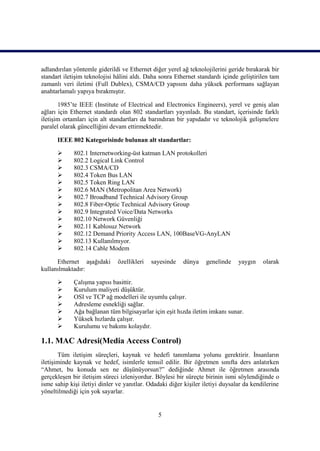 adlandırılan yöntemle giderildi ve Ethernet diğer yerel ağ teknolojilerini geride bırakarak bir
standart iletiĢim teknolojisi hâlini aldı. Daha sonra Ethernet standardı içinde geliĢtirilen tam
zamanlı veri iletimi (Full Dublex), CSMA/CD yapısını daha yüksek performans sağlayan
anahtarlamalı yapıya bırakmıĢtır.

       1985’te IEEE (Institute of Electrical and Electronics Engineers), yerel ve geniĢ alan
ağları için Ethernet standardı olan 802 standartları yayınladı. Bu standart, içerisinde farklı
iletiĢim ortamları için alt standartları da barındıran bir yapıdadır ve teknolojik geliĢmelere
paralel olarak güncelliğini devam ettirmektedir.

      IEEE 802 Kategorisinde bulunan alt standartlar:

            802.1 Internetworking-üst katman LAN protokolleri
            802.2 Logical Link Control
            802.3 CSMA/CD
            802.4 Token Bus LAN
            802.5 Token Ring LAN
            802.6 MAN (Metropolitan Area Network)
            802.7 Broadband Technical Advisory Group
            802.8 Fiber-Optic Technical Advisory Group
            802.9 Integrated Voice/Data Networks
            802.10 Network Güvenliği
            802.11 Kablosuz Network
            802.12 Demand Priority Access LAN, 100BaseVG-AnyLAN
            802.13 Kullanılmıyor.
            802.14 Cable Modem

      Ethernet aĢağıdaki       özellikleri   sayesinde   dünya     genelinde    yaygın    olarak
kullanılmaktadır:

            ÇalıĢma yapısı basittir.
            Kurulum maliyeti düĢüktür.
            OSI ve TCP ağ modelleri ile uyumlu çalıĢır.
            Adresleme esnekliği sağlar.
            Ağa bağlanan tüm bilgisayarlar için eĢit hızda iletim imkanı sunar.
            Yüksek hızlarda çalıĢır.
            Kurulumu ve bakımı kolaydır.

1.1. MAC Adresi(Media Access Control)
       Tüm iletiĢim süreçleri, kaynak ve hedefi tanımlama yolunu gerektirir. Ġnsanların
iletiĢiminde kaynak ve hedef, isimlerle temsil edilir. Bir öğretmen sınıfta ders anlatırken
“Ahmet, bu konuda sen ne düĢünüyorsun?” dediğinde Ahmet ile öğretmen arasında
gerçekleĢen bir iletiĢim süreci izleniyordur. Böylesi bir süreçte birinin ismi söylendiğinde o
isme sahip kiĢi iletiyi dinler ve yanıtlar. Odadaki diğer kiĢiler iletiyi duysalar da kendilerine
yöneltilmediği için yok sayarlar.


                                               5
 