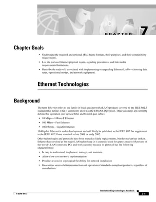 C H A P T E R                      7
Chapter Goals
                  •   Understand the required and optional MAC frame formats, their purposes, and their compatibility
                      requirements.
                  •   List the various Ethernet physical layers, signaling procedures, and link media
                      requirements/limitations.
                  •   Describe the trade-offs associated with implementing or upgrading Ethernet LANs—choosing data
                      rates, operational modes, and network equipment.




                 Ethernet Technologies

Background
                 The term Ethernet refers to the family of local-area network (LAN) products covered by the IEEE 802.3
                 standard that defines what is commonly known as the CSMA/CD protocol. Three data rates are currently
                 defined for operation over optical fiber and twisted-pair cables:
                  •   10 Mbps—10Base-T Ethernet
                  •   100 Mbps—Fast Ethernet
                  •   1000 Mbps—Gigabit Ethernet
                 10-Gigabit Ethernet is under development and will likely be published as the IEEE 802.3ae supplement
                 to the IEEE 802.3 base standard in late 2001 or early 2002.
                 Other technologies and protocols have been touted as likely replacements, but the market has spoken.
                 Ethernet has survived as the major LAN technology (it is currently used for approximately 85 percent of
                 the world’s LAN-connected PCs and workstations) because its protocol has the following
                 characteristics:
                  •   Is easy to understand, implement, manage, and maintain
                  •   Allows low-cost network implementations
                  •   Provides extensive topological flexibility for network installation
                  •   Guarantees successful interconnection and operation of standards-compliant products, regardless of
                      manufacturer




                                                                             Internetworking Technologies Handbook
 1-58705-001-3                                                                                                       7-1
 