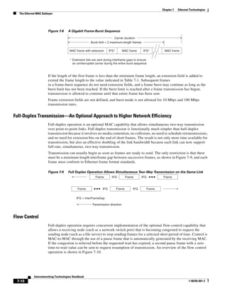 Chapter 7   Ethernet Technologies
  The Ethernet MAC Sublayer




                       Figure 7-8     A Gigabit Frame-Burst Sequence

                                                                        Carrier duration
                                                      Burst limit = 2 maximum-length frames

                                       MAC frame with extension       IFG*       MAC frame      IFG*      MAC frame


                                       * Extension bits are sent during interframe gaps to ensure
                                         an uninterrupted carrier during the entire burst sequence



                       If the length of the first frame is less than the minimum frame length, an extension field is added to
                       extend the frame length to the value indicated in Table 7-1. Subsequent frames
                       in a frame-burst sequence do not need extension fields, and a frame burst may continue as long as the
                       burst limit has not been reached. If the burst limit is reached after a frame transmission has begun,
                       transmission is allowed to continue until that entire frame has been sent.
                       Frame extension fields are not defined, and burst mode is not allowed for 10 Mbps and 100 Mbps
                       transmission rates.


Full-Duplex Transmission—An Optional Approach to Higher Network Efficiency
                       Full-duplex operation is an optional MAC capability that allows simultaneous two-way transmission
                       over point-to-point links. Full duplex transmission is functionally much simpler than half-duplex
                       transmission because it involves no media contention, no collisions, no need to schedule retransmissions,
                       and no need for extension bits on the end of short frames. The result is not only more time available for
                       transmission, but also an effective doubling of the link bandwidth because each link can now support
                       full-rate, simultaneous, two-way transmission.
                       Transmission can usually begin as soon as frames are ready to send. The only restriction is that there
                       must be a minimum-length interframe gap between successive frames, as shown in Figure 7-9, and each
                       frame must conform to Ethernet frame format standards.

                       Figure 7-9     Full Duplex Operation Allows Simultaneous Two-Way Transmission on the Same Link
                                                          Frame         IFG          Frame     IFG       Frame


                                             Frame              IFG          Frame       IFG     Frame


                                            IFG = InterFrameGap

                                                        Transmission direction



Flow Control
                       Full-duplex operation requires concurrent implementation of the optional flow-control capability that
                       allows a receiving node (such as a network switch port) that is becoming congested to request the
                       sending node (such as a file server) to stop sending frames for a selected short period of time. Control is
                       MAC-to-MAC through the use of a pause frame that is automatically generated by the receiving MAC.
                       If the congestion is relieved before the requested wait has expired, a second pause frame with a zero
                       time-to-wait value can be sent to request resumption of transmission. An overview of the flow control
                       operation is shown in Figure 7-10.




             Internetworking Technologies Handbook
 7-10                                                                                                                        1-58705-001-3
 