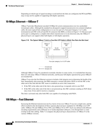 Chapter 7   Ethernet Technologies
  The Ethernet Physical Layers




                         Depending on which type of signal encoding is used and how the links are configured, the PCS and PMA
                         may or may not be capable of supporting full-duplex operation.


10-Mbps Ethernet—10Base-T
                         10Base-T provides Manchester-encoded 10-Mbps bit-serial communication over two unshielded
                         twisted-pair cables. Although the standard was designed to support transmission over common telephone
                         cable, the more typical link configuration is to use two pair of a four-pair Category 3 or 5 cable,
                         terminated at each NIC with an 8-pin RJ-45 connector (the MDI), as shown in Figure 7-15. Because each
                         active pair is configured as a simplex link where transmission is in one direction only, the 10Base-T
                         physical layers can support either half-duplex or full-duplex operation.

                         Figure 7-15 The Typical 10Base-T Link Is a Four-Pair UTP Cable in Which Two Pairs Are Not Used

                                                              10Base-T                         10Base-T
                                                                NIC                              NIC

                                                                                RJ-45
                                                                 MDI          connectors          MDI




                                                                       Four-pair category 3 or 5 UTP cable



                                                               Unused pair
                                                               Simplex link


                         Although 10Base-T may be considered essentially obsolete in some circles, it is included here because
                         there are still many 10Base-T Ethernet networks, and because full-duplex operation has given 10BaseT
                         an extended life.
                         10Base-T was also the first Ethernet version to include a link integrity test to determine the health of the
                         link. Immediately after powerup, the PMA transmits a normal link pulse (NLP) to tell the NIC at the
                         other end of the link that this NIC wants to establish an active link connection:
                          •      If the NIC at the other end of the link is also powered up, it responds with its own NLP.
                          •      If the NIC at the other end of the link is not powered up, this NIC continues sending an NLP about
                                 once every 16 ms until it receives a response.
                         The link is activated only after both NICs are capable of exchanging valid NLPs.


100 Mbps—Fast Ethernet
                         Increasing the Ethernet transmission rate by a factor of ten over 10Base-T was not a simple task, and the
                         effort resulted in the development of three separate physical layer standards for 100 Mbps over UTP
                         cable: 100Base-TX and 100Base-T4 in 1995, and 100Base-T2 in 1997. Each was defined with different
                         encoding requirements and a different set of media-dependent sublayers, even though there is some
                         overlap in the link cabling. Table 7-2 compares the physical layer characteristics of 10Base-T to the
                         various 100Base versions.




             Internetworking Technologies Handbook
 7-16                                                                                                                            1-58705-001-3
 