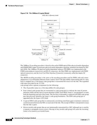 Chapter 7   Ethernet Technologies
 The Ethernet Physical Layers




                        Figure 7-16 The 100Base-X Logical Model
                                                               IEEE 802.3 reference model


                                                                   Upper protocol Layers


                                                                          MAC-client

                                                                             MAC

                                                                         Reconciliation

                                                                                                100 Mbps media-independent
                                                                              MII


                                                                             PCS
                                                                                                          100Base-X
                                                                             PMA

                                                               TP-PMD               Fiber-PMD

                                             RJ-45 connector       MDI                    MDI     Duplex SC connector

                                            Two pairs category 5                                 2 strands
                                              UTP copper wire                                   optical fiber



                                                            100Base-TX               100Base-FX



                        The 100Base-X encoding procedure is based on the earlier FDDI optical fiber physical media-dependent
                        and FDDI/CDDI copper twisted-pair physical media-dependent signaling standards developed by ISO
                        and ANSI. The 100Base-TX physical media-dependent sublayer (TP-PMD) was implemented with
                        CDDI semiconductor transceivers and RJ-45 connectors; the fiber PMD was implemented with FDDI
                        optical transceivers and the Low Cost Fibre Interface Connector (commonly called the duplex SC
                        connector).
                        The 4B/5B encoding procedure is the same as the encoding procedure used by FDDI, with only minor
                        adaptations to accommodate Ethernet frame control. Each 4-bit data nibble (representing half of a data
                        byte) is mapped into a 5-bit binary code-group that is transmitted bit-serial over the link. The expanded
                        code space provided by the 32 5-bit
                        code-groups allow separate assignment for the following:
                         •      The 16 possible values in a 4-bit data nibble (16 code-groups).
                         •      Four control code-groups that are transmitted as code-group pairs to indicate the start-of-stream
                                delimiter (SSD) and the end-of-stream delimiter (ESD). Each MAC frame is “encapsulated” to mark
                                both the beginning and end of the frame. The first byte of preamble is replaced with SSD code-group
                                pair that precisely identifies the frame’s code-group boundaries. The ESD code-group pair is
                                appended after the frame’s FCS field.
                         •      A special IDLE code-group that is continuously sent during interframe gaps to maintain continuous
                                synchronization between the NICs at each end of the link. The receipt of IDLE is interpreted to mean
                                that the link is quiet.
                         •      Eleven invalid code-groups that are not intentionally transmitted by a NIC (although one is used by
                                a repeater to propagate receive errors). Receipt of any invalid code-group will cause the incoming
                                frame to be treated as an invalid frame.



            Internetworking Technologies Handbook
7-18                                                                                                                                  1-58705-001-3
 