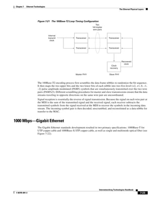 Chapter 7   Ethernet Technologies
                                                                                                             The Ethernet Physical Layers




                         Figure 7-21 The 100Base-T2 Loop Timing Configuration
                                                                                  Two
                                                                              full-duplex
                                                                              wire pairs

                                     Internal
                                     transmit                 Transceiver                      Transceiver
                                       clock


                                                              Transceiver                      Transceiver




                                                                                                               Recovered
                                                                                                                 clock
                                                                                                  Clock
                                                                                                recovery


                                                              Master PHY                        Slave PHY



                         The 100Base-T2 encoding process first scrambles the data frame nibbles to randomize the bit sequence.
                         It then maps the two upper bits and the two lower bits of each nibble into two five-level (+2, +1, 0, –1,
                         –2) pulse amplitude-modulated (PAM5) symbols that are simultaneously transmitted over the two wire
                         pairs (PAM5x5). Different scrambling procedures for master and slave transmissions ensure that the data
                         streams traveling in opposite directions on the same wire pair are uncoordinated.
                         Signal reception is essentially the reverse of signal transmission. Because the signal on each wire pair at
                         the MDI is the sum of the transmitted signal and the received signal, each receiver subtracts the
                         transmitted symbols from the signal received at the MDI to recover the symbols in the incoming data
                         stream. The incoming symbol pair is then decoded, unscrambled, and reconstituted as a data nibble for
                         transfer to the MAC.


1000 Mbps—Gigabit Ethernet
                         The Gigabit Ethernet standards development resulted in two primary specifications: 1000Base-T for
                         UTP copper cable and 1000Base-X STP copper cable, as well as single and multimode optical fiber (see
                         Figure 7-22).




                                                                                     Internetworking Technologies Handbook
 1-58705-001-3                                                                                                                       7-23
 