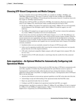 Chapter 7   Ethernet Technologies
                                                                                                                System Considerations




Choosing UTP-Based Components and Media Category
                         By now, it should be obvious that UTP-based NICs are available for 10-Mbps, 100-Mbps, and
                         1000-Mbps implementations. The choice is relatively simple for both 10-Mbps and 1000-Mbps
                         operation: 10Base-T and 1000Base-T. From the previous discussions, however, it would not seem to be
                         that simple for 100-Mbps implementations.
                         Although three UTP-based NICs are defined for 100 Mbps, the market has effectively narrowed the
                         choice to just 100Base-TX, which became widely available during the first half of 1995:
                          •   By the time 100Base-T4 products first appeared on the market, 100Base-TX was well entrenched,
                              and development of the full-duplex option, which 100Base-T4 could not support, was well
                              underway.
                          •   The 100Base-T2 standard was not approved until spring 1997, too late to interest the marketplace.
                              As a result, 100Base-T2 products were not even manufactured.
                         Several choices have also been specified for UTP media: Category 3, 4, 5, or 5E. The differences are
                         cable cost and transmission rate capability, both of which increase with the category numbers. However,
                         current transmission rate requirements and cable cost should not be the deciding factors in choosing
                         which cable category to install. To allow for future transmission rate needs, cables lower than Category
                         5 should not even be considered, and if gigabit rates are a possible future need, Category 5E should be
                         seriously considered:
                          •   Installation labor costs are essentially constant for all types of UTP four-pair cable.
                          •   Labor costs for upgrading installed cable (removing the existing and installing new) are typically
                              greater than the cost of the original installation.
                          •   UTP cable is backward-compatible. Higher-category cable will support lower-category NICs, but
                              not vice versa.
                          •   The physical life of UTP cable (decades) is much longer than the useable life of the connected
                              equipment.


Auto-negotiation—An Optional Method for Automatically Configuring Link
Operational Modes
                         The purpose of autonegotiation is to find a way for two NICs that share a UTP link to communicate with
                         each other, regardless of whether they both implemented the same Ethernet version or option set.
                         Autonegotiation is performed totally within the physical layers during link initiation, without any
                         additional overhead either to the MAC or to higher protocol layers. Autonegotiation allows UTP-based
                         NICs to do the following:
                          •   Advertise their Ethernet version and any optional capabilities to the NIC at the other end of the link
                          •   Acknowledge receipt and understanding of the operational modes that both NICs share
                          •   Reject any operational modes that are not shared
                          •   Configure each NIC for highest-level operational mode that both NICs can support
                         Autonegotiation is specified as an option for 10Base-T, 100Base-TX, and 100Base-T4, but it is required
                         for 100Base-T2 and 1000Base-T implementations. Table 7-4 lists the defined selection priority levels
                         (highest level = top priority) for UTP-based Ethernet NICs.




                                                                                     Internetworking Technologies Handbook
 1-58705-001-3                                                                                                                   7-29
 
