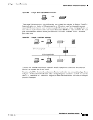 Chapter 7   Ethernet Technologies
                                                                                          Ethernet Network Topologies and Structures




                        Figure 7-1   Example Point-to-Point Interconnection

                                                                       Link




                        The original Ethernet networks were implemented with a coaxial bus structure, as shown in Figure 7-2.
                        Segment lengths were limited to 500 meters, and up to 100 stations could be connected to a single
                        segment. Individual segments could be interconnected with repeaters, as long as multiple paths did not
                        exist between any two stations on the network and the number of DTEs did not exceed 1024. The total
                        path distance between the most-distant pair of stations was also not allowed to exceed a maximum
                        prescribed value.

                        Figure 7-2   Example Coaxial Bus Topology




                                        Ethernet bus segment



                                                       Ethernet bus segment




                        Although new networks are no longer connected in a bus configuration, some older bus-connected
                        networks do still exist and are still useful.
                        Since the early 1990s, the network configuration of choice has been the star-connected topology, shown
                        in Figure 7-3. The central network unit is either a multiport repeater (also known as a hub) or a network
                        switch. All connections in a star network are point-to-point links implemented with either twisted-pair
                        or optical fiber cable.




                                                                                   Internetworking Technologies Handbook
1-58705-001-3                                                                                                                   7-3
 