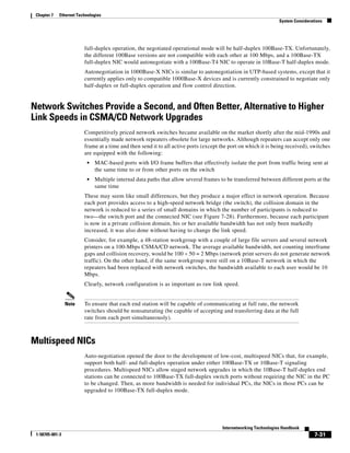 Chapter 7   Ethernet Technologies
                                                                                                                 System Considerations




                         full-duplex operation, the negotiated operational mode will be half-duplex 100Base-TX. Unfortunately,
                         the different 100Base versions are not compatible with each other at 100 Mbps, and a 100Base-TX
                         full-duplex NIC would autonegotiate with a 100Base-T4 NIC to operate in 10Base-T half-duplex mode.
                         Autonegotiation in 1000Base-X NICs is similar to autonegotiation in UTP-based systems, except that it
                         currently applies only to compatible 1000Base-X devices and is currently constrained to negotiate only
                         half-duplex or full-duplex operation and flow control direction.


Network Switches Provide a Second, and Often Better, Alternative to Higher
Link Speeds in CSMA/CD Network Upgrades
                         Competitively priced network switches became available on the market shortly after the mid-1990s and
                         essentially made network repeaters obsolete for large networks. Although repeaters can accept only one
                         frame at a time and then send it to all active ports (except the port on which it is being received), switches
                         are equipped with the following:
                          •   MAC-based ports with I/O frame buffers that effectively isolate the port from traffic being sent at
                              the same time to or from other ports on the switch
                          •   Multiple internal data paths that allow several frames to be transferred between different ports at the
                              same time
                         These may seem like small differences, but they produce a major effect in network operation. Because
                         each port provides access to a high-speed network bridge (the switch), the collision domain in the
                         network is reduced to a series of small domains in which the number of participants is reduced to
                         two—the switch port and the connected NIC (see Figure 7-28). Furthermore, because each participant
                         is now in a private collision domain, his or her available bandwidth has not only been markedly
                         increased, it was also done without having to change the link speed.
                         Consider, for example, a 48-station workgroup with a couple of large file servers and several network
                         printers on a 100-Mbps CSMA/CD network. The average available bandwidth, not counting interframe
                         gaps and collision recovery, would be 100 ÷ 50 = 2 Mbps (network print servers do not generate network
                         traffic). On the other hand, if the same workgroup were still on a 10Base-T network in which the
                         repeaters had been replaced with network switches, the bandwidth available to each user would be 10
                         Mbps.
                         Clearly, network configuration is as important as raw link speed.


                 Note    To ensure that each end station will be capable of communicating at full rate, the network
                         switches should be nonsaturating (be capable of accepting and transferring data at the full
                         rate from each port simultaneously).



Multispeed NICs
                         Auto-negotiation opened the door to the development of low-cost, multispeed NICs that, for example,
                         support both half- and full-duplex operation under either 100Base-TX or 10Base-T signaling
                         procedures. Multispeed NICs allow staged network upgrades in which the 10Base-T half-duplex end
                         stations can be connected to 100Base-TX full-duplex switch ports without requiring the NIC in the PC
                         to be changed. Then, as more bandwidth is needed for individual PCs, the NICs in those PCs can be
                         upgraded to 100Base-TX full-duplex mode.




                                                                                      Internetworking Technologies Handbook
 1-58705-001-3                                                                                                                    7-31
 