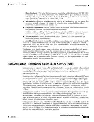 Chapter 7   Ethernet Technologies
                                                                                                                System Considerations




                          •   Floor distributor—This is the floor’s connection point to the building distributor. ISO/IEC 11801
                              recommends at least one floor distributor for every 1000 m2 of floor space in office environments,
                              and, if possible, a separate distributor for each floor in the building. An Ethernet floor distributor
                              would typically be a 1000/100/10- or 100/10-Mbps switch.
                          •   Telecom outlet—This is the network connection point for PCs, workstations, and print servers. File
                              servers are typically colocated with and directly connected to the campus, building, or floor
                              distributors, as appropriate for their intended use.
                          •   Campus backbone cabling—This is typically single- or multimode cable that interconnects the
                              central campus distributor with each of the building distributors.
                          •   Building backbone cabling—This is typically Category 5 or better UTP or multimode fiber cable
                              that interconnects the building distributor with each of the floor distributors in the building.
                          •   Horizontal cabling—This is predominantly Category 5 or better UTP cable, although a few
                              installations are using multimode fiber.
                         As with UTP cable selection, the choice of link media and intermediate network nodes should always be
                         made with an eye to future transmission rate needs and the life expectancy of the network elements,
                         unpredictable though they may be. In the 1990s, LAN transmission rates increased 100 times and, by
                         2002, will increase yet another 10 times.
                         This does not mean that all—or even some—end stations and their interconnecting links will require
                         gigabit capability. It does mean, however, that more central network nodes (such as most campus
                         distributors and many building distributors) should be equipped with gigabit capability, and that all floor
                         distributors should have at least 100 Mbps capability. It also means that all network switches should be
                         nonblocking and that all ports should have full-duplex capability, and that any new campus backbone
                         links should be installed with single-mode fiber.


Link Aggregation—Establishing Higher-Speed Network Trunks
                         Link aggregation is a recent optional MAC capability that allows several physical links to be combined
                         into one logical higher-speed trunk. It provides the means to increase the effective data rate between two
                         network nodes in unit multiples of the individual link transmission rate rather than in an
                         order-of-magnitude step.
                         Link aggregation can be a cost-effective way to provide higher-speed connections in Ethernet LANs that
                         are reaching saturation with 100 Mbps transmission rates but that won’t require gigabit capability, at
                         least in the short term. For example, the maximum length for 62.5 μm multimode fiber links is 2000
                         meters at 100 Mbps, and multimode fiber has been often used for campus backbone links. The logical
                         upgrade would seem to be to reuse these links for 1000 Mbps operation, but the maximum supportable
                         length for multimode fiber is only 700 meters and only with 1000Base-LX. If the existing links are
                         longer than 700 meters, aggregating n existing links will support an effective transmission rate of (100
                         n) Mbps.
                         Link aggregation should be viewed as a network configuration option that is primarily used in the few
                         interconnections that require higher data rates than can be provided by single links, such as
                         switch-to-switch and in switch-to-file server. It can also be used to increase the reliability of critical
                         links. Aggregated links can be rapidly reconfigured (typically in about 1 second or less) in case of link
                         failure, with low risk of duplicated or reordered frames.
                         Link aggregation does not affect either the IEEE 802.3 data frame format(s) or any higher layers in the
                         protocol stack. It is backward-compatible with “aggregation-unaware” devices and can be used with any
                         Ethernet data rate (although it does not make sense for 10 Mbps because it would likely cost less to
                         procure a pair of 100-Mbps NICs). Link aggregation can be enabled only on parallel point-to-point links
                         and those that support full-duplex same-speed operation.


                                                                                     Internetworking Technologies Handbook
 1-58705-001-3                                                                                                                   7-35
 